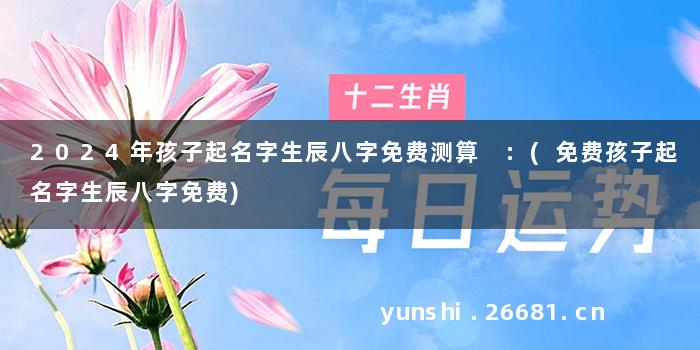 2024年孩子起名字生辰八字免费测算 :(免费孩子起名字生辰八字免费)